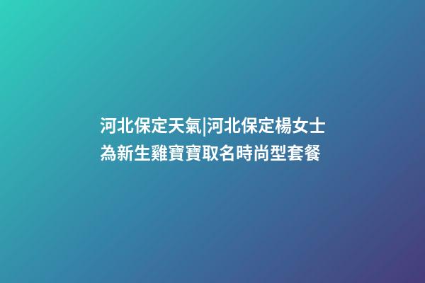 河北保定天氣|河北保定楊女士為新生雞寶寶取名時尚型套餐-第1張-公司起名-玄機派
